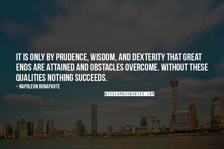 Napoleon Bonaparte Quotes: It is only by prudence, wisdom, and dexterity that great ends are attained and obstacles overcome. Without these qualities nothing succeeds.