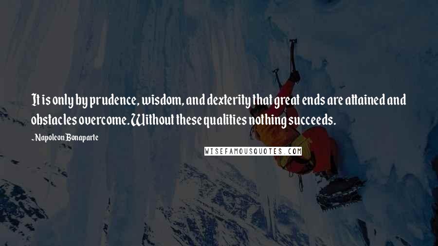 Napoleon Bonaparte Quotes: It is only by prudence, wisdom, and dexterity that great ends are attained and obstacles overcome. Without these qualities nothing succeeds.