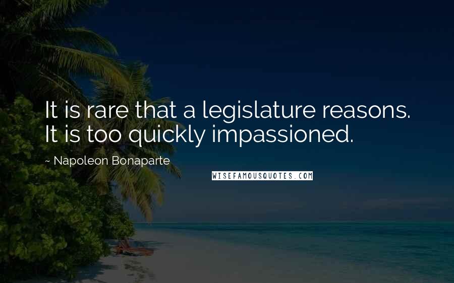 Napoleon Bonaparte Quotes: It is rare that a legislature reasons. It is too quickly impassioned.