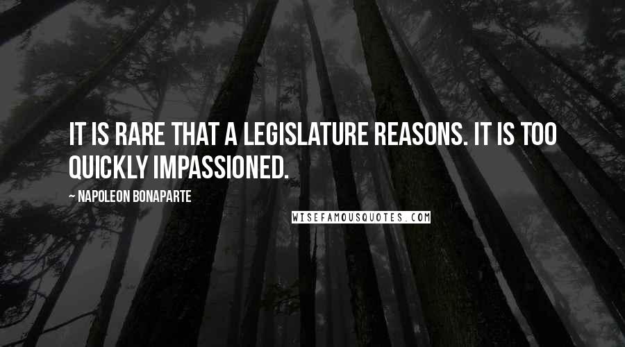 Napoleon Bonaparte Quotes: It is rare that a legislature reasons. It is too quickly impassioned.