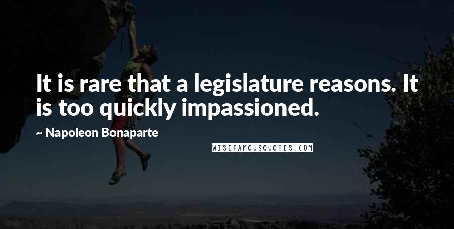 Napoleon Bonaparte Quotes: It is rare that a legislature reasons. It is too quickly impassioned.