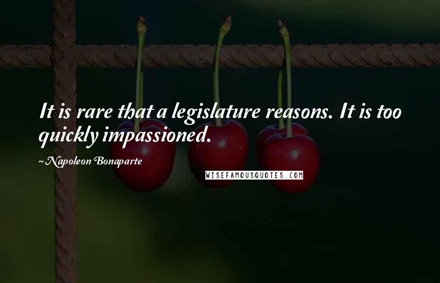 Napoleon Bonaparte Quotes: It is rare that a legislature reasons. It is too quickly impassioned.