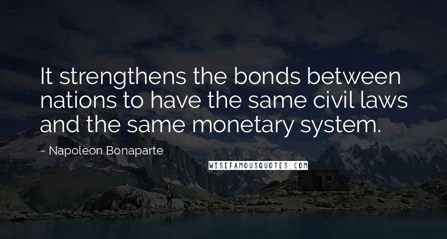 Napoleon Bonaparte Quotes: It strengthens the bonds between nations to have the same civil laws and the same monetary system.