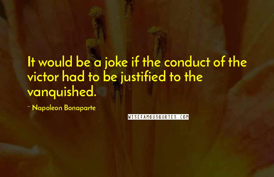 Napoleon Bonaparte Quotes: It would be a joke if the conduct of the victor had to be justified to the vanquished.