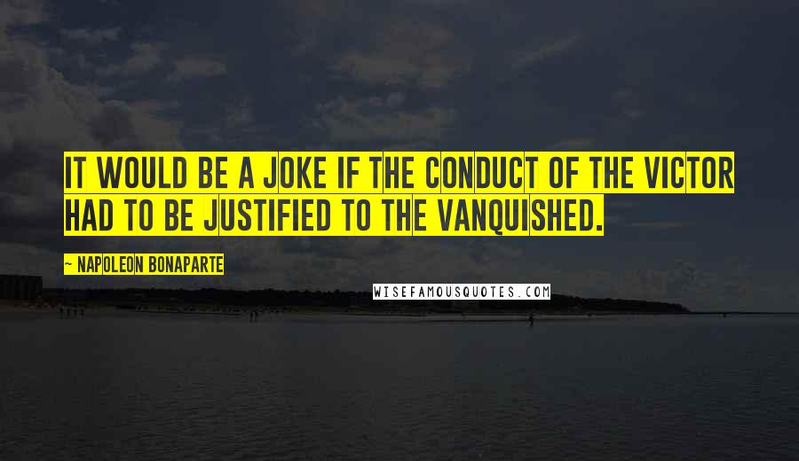 Napoleon Bonaparte Quotes: It would be a joke if the conduct of the victor had to be justified to the vanquished.