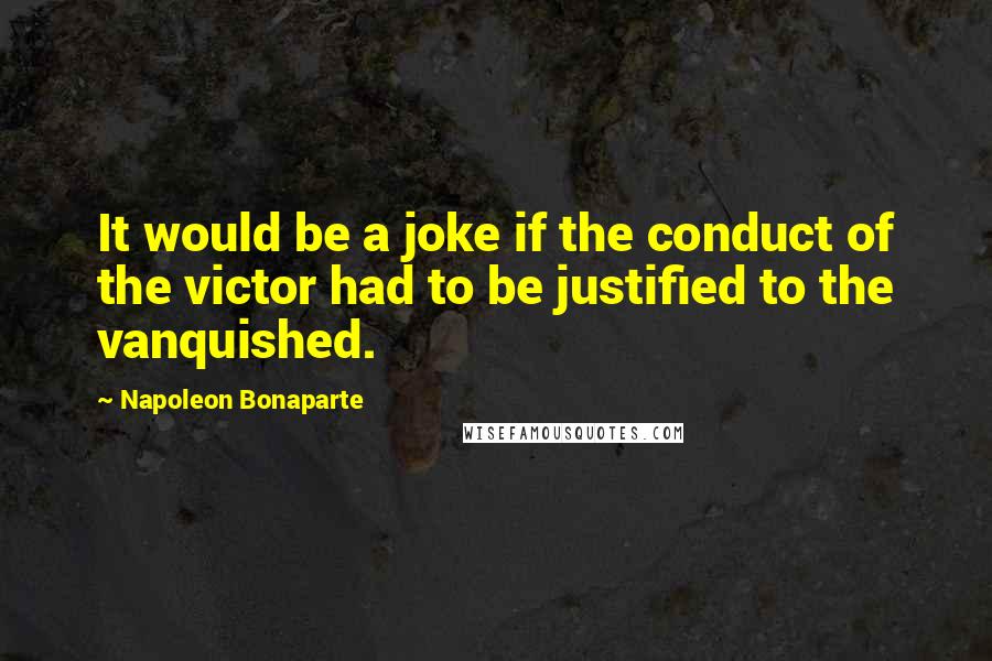 Napoleon Bonaparte Quotes: It would be a joke if the conduct of the victor had to be justified to the vanquished.