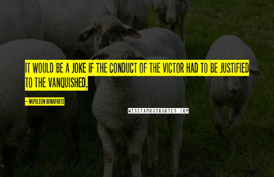 Napoleon Bonaparte Quotes: It would be a joke if the conduct of the victor had to be justified to the vanquished.