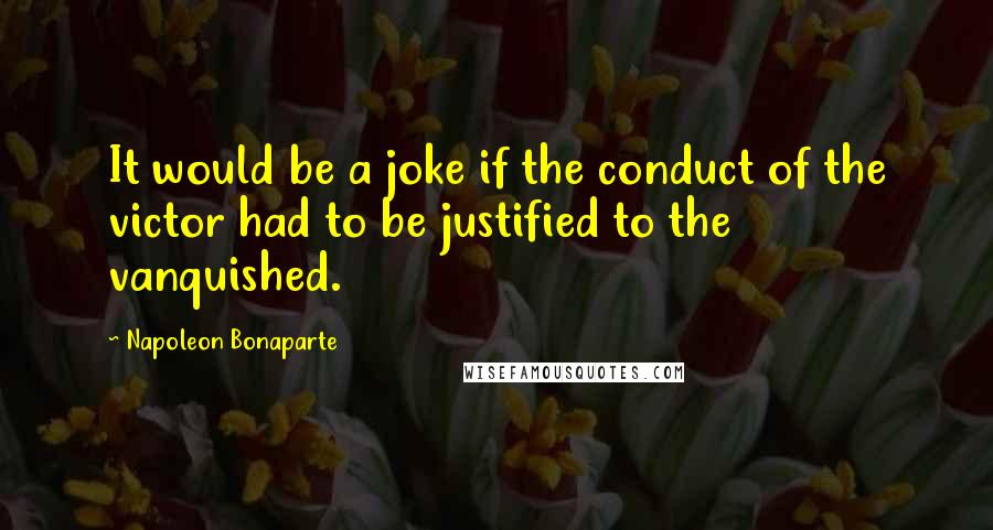 Napoleon Bonaparte Quotes: It would be a joke if the conduct of the victor had to be justified to the vanquished.