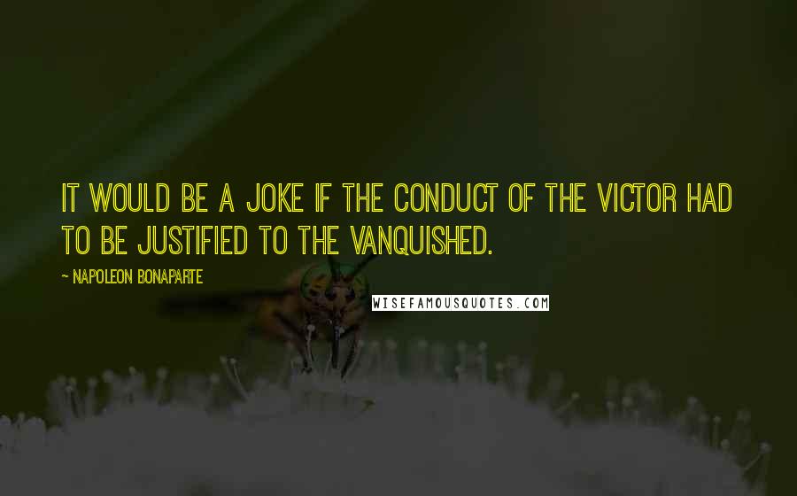 Napoleon Bonaparte Quotes: It would be a joke if the conduct of the victor had to be justified to the vanquished.