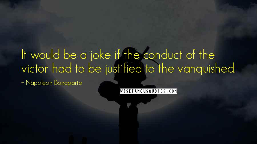 Napoleon Bonaparte Quotes: It would be a joke if the conduct of the victor had to be justified to the vanquished.