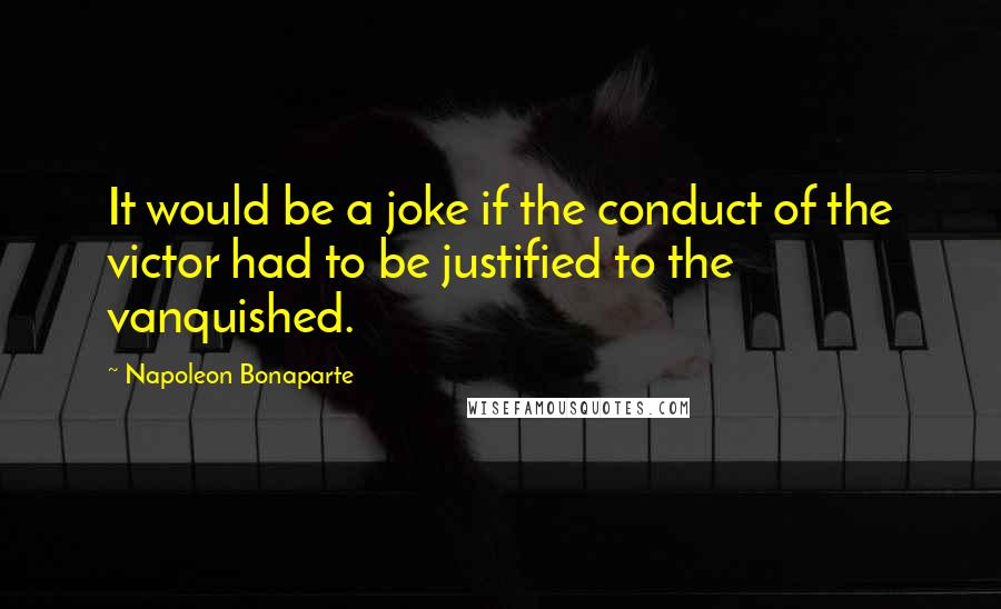 Napoleon Bonaparte Quotes: It would be a joke if the conduct of the victor had to be justified to the vanquished.