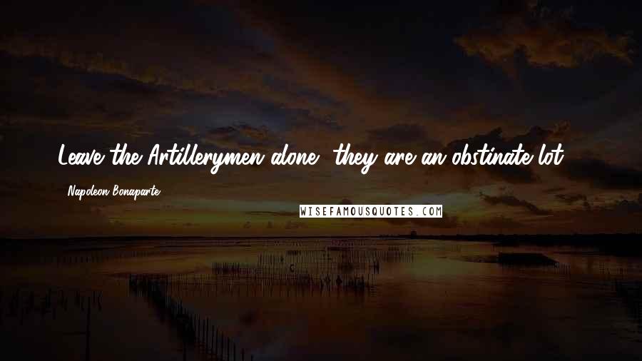 Napoleon Bonaparte Quotes: Leave the Artillerymen alone, they are an obstinate lot ...