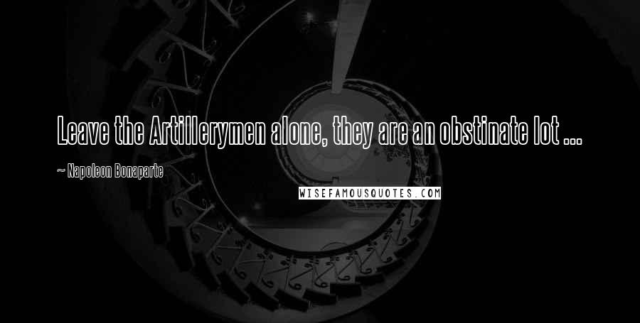 Napoleon Bonaparte Quotes: Leave the Artillerymen alone, they are an obstinate lot ...