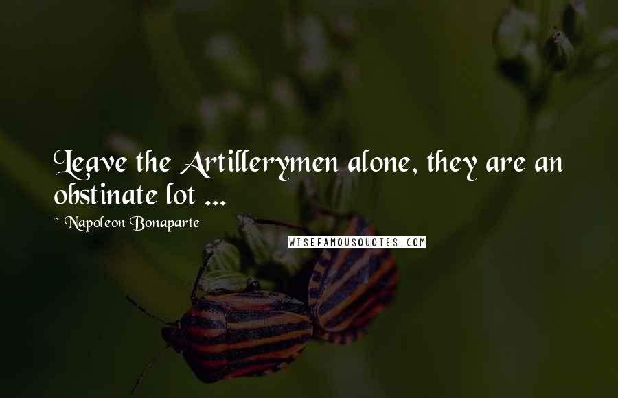 Napoleon Bonaparte Quotes: Leave the Artillerymen alone, they are an obstinate lot ...