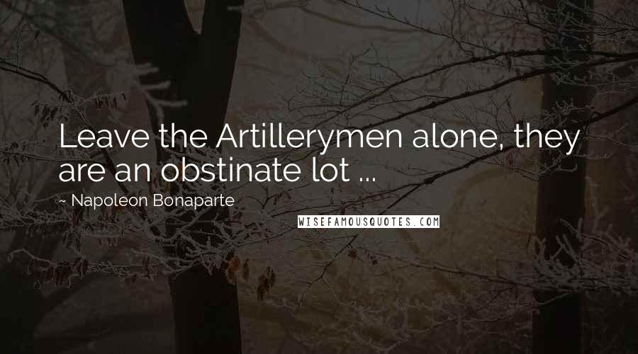 Napoleon Bonaparte Quotes: Leave the Artillerymen alone, they are an obstinate lot ...