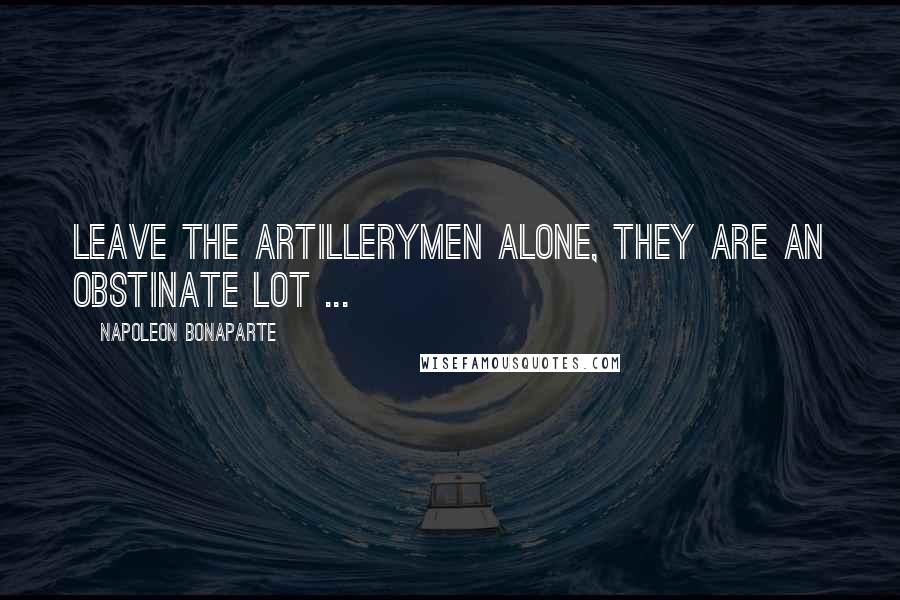 Napoleon Bonaparte Quotes: Leave the Artillerymen alone, they are an obstinate lot ...