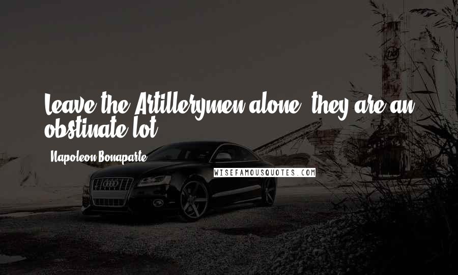 Napoleon Bonaparte Quotes: Leave the Artillerymen alone, they are an obstinate lot ...