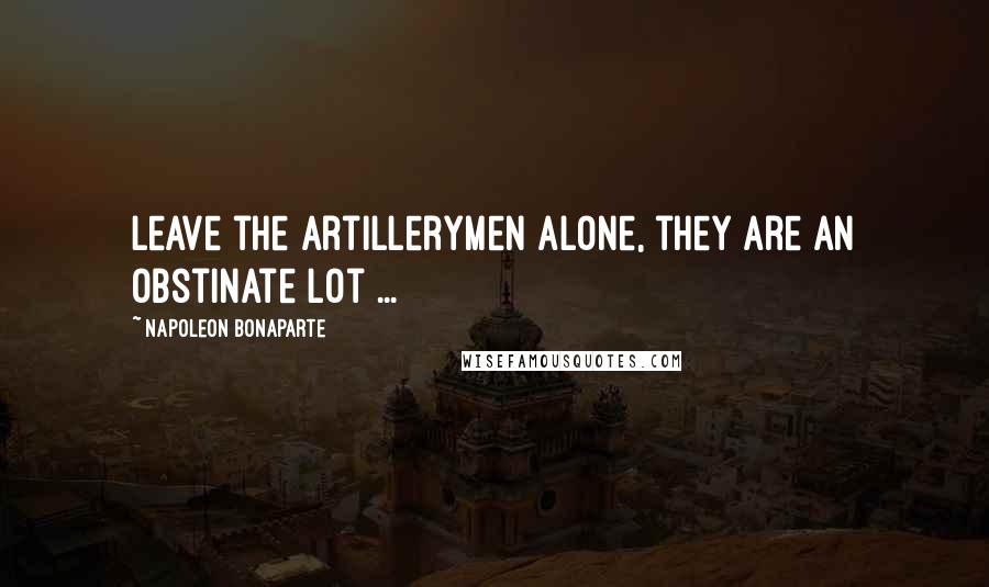 Napoleon Bonaparte Quotes: Leave the Artillerymen alone, they are an obstinate lot ...