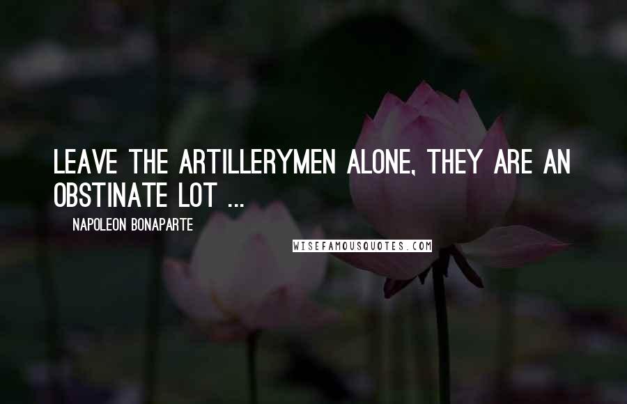 Napoleon Bonaparte Quotes: Leave the Artillerymen alone, they are an obstinate lot ...