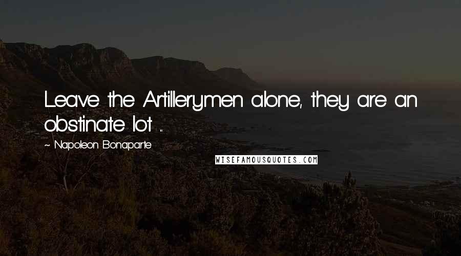 Napoleon Bonaparte Quotes: Leave the Artillerymen alone, they are an obstinate lot ...