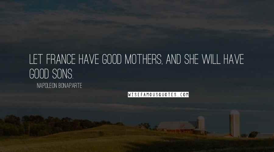 Napoleon Bonaparte Quotes: Let France have good mothers, and she will have good sons.