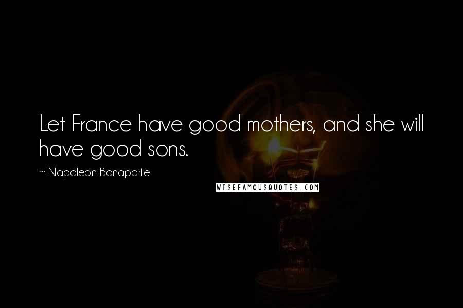 Napoleon Bonaparte Quotes: Let France have good mothers, and she will have good sons.