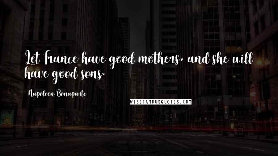 Napoleon Bonaparte Quotes: Let France have good mothers, and she will have good sons.