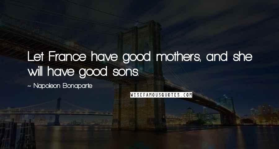 Napoleon Bonaparte Quotes: Let France have good mothers, and she will have good sons.
