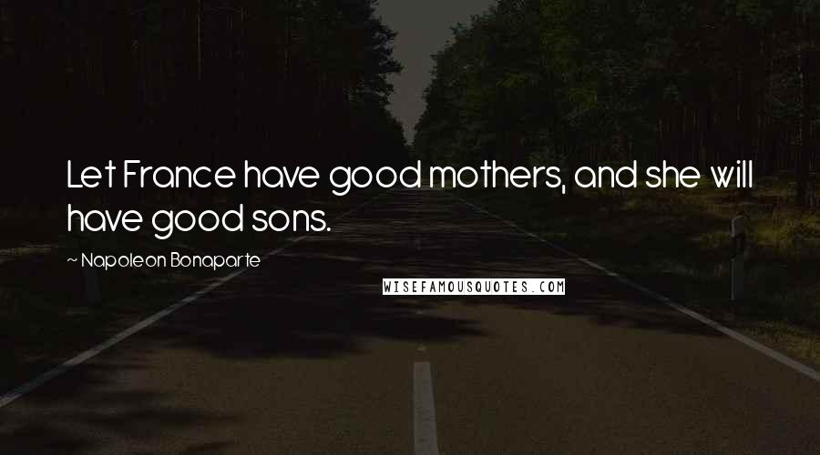 Napoleon Bonaparte Quotes: Let France have good mothers, and she will have good sons.