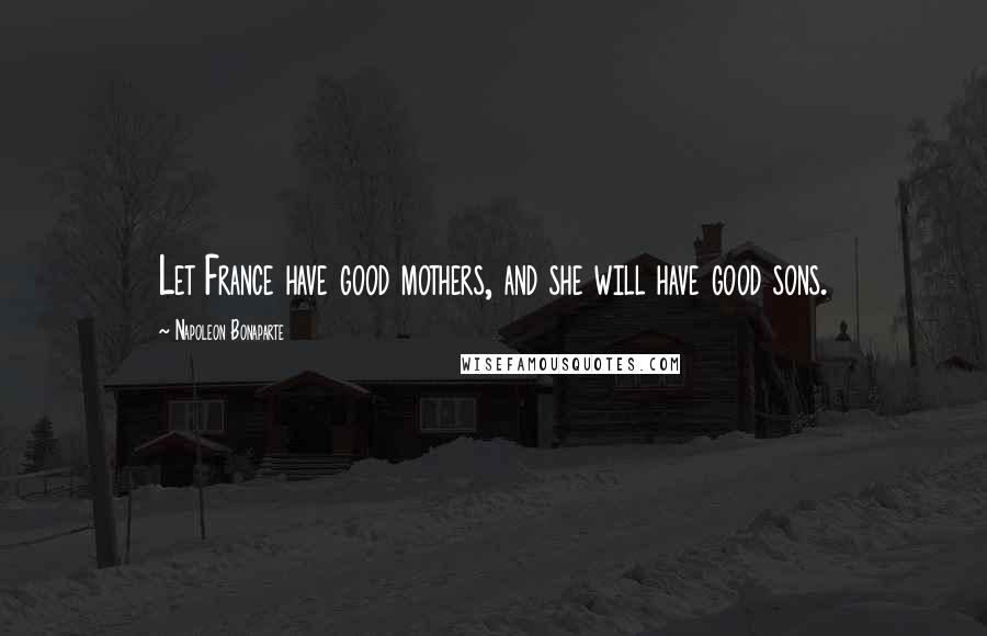 Napoleon Bonaparte Quotes: Let France have good mothers, and she will have good sons.