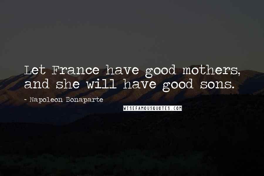 Napoleon Bonaparte Quotes: Let France have good mothers, and she will have good sons.