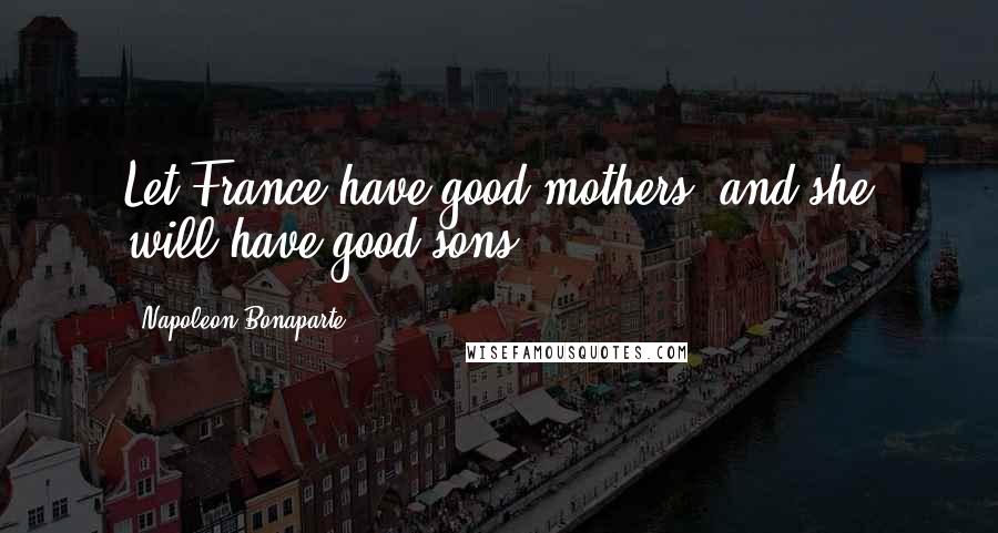 Napoleon Bonaparte Quotes: Let France have good mothers, and she will have good sons.