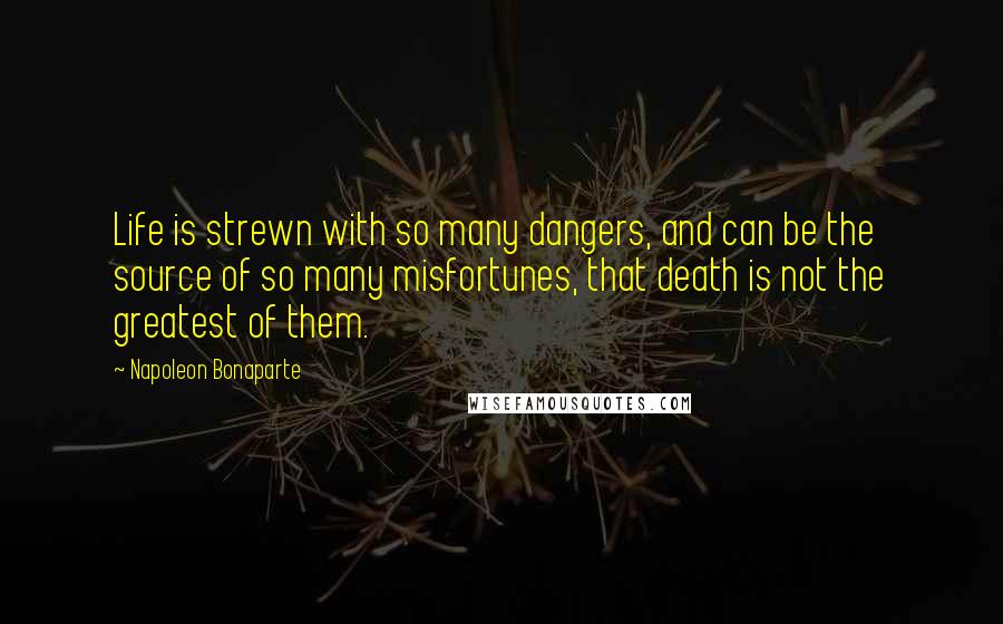 Napoleon Bonaparte Quotes: Life is strewn with so many dangers, and can be the source of so many misfortunes, that death is not the greatest of them.