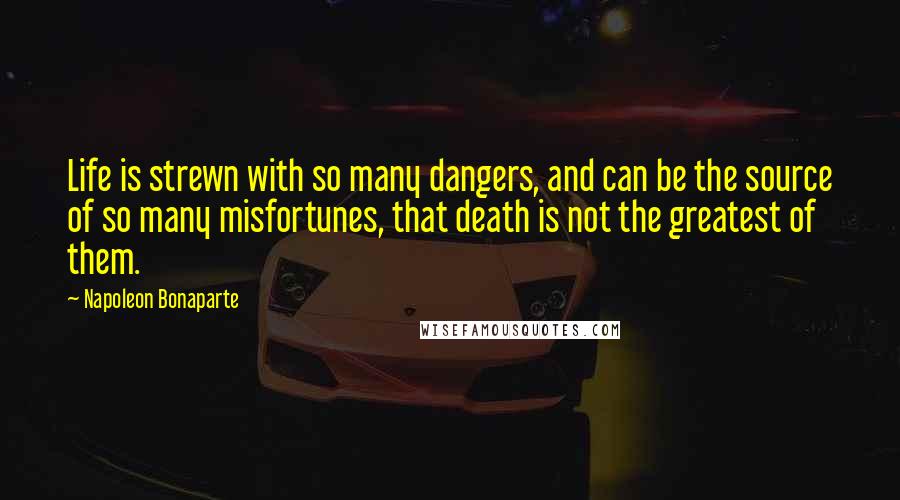 Napoleon Bonaparte Quotes: Life is strewn with so many dangers, and can be the source of so many misfortunes, that death is not the greatest of them.