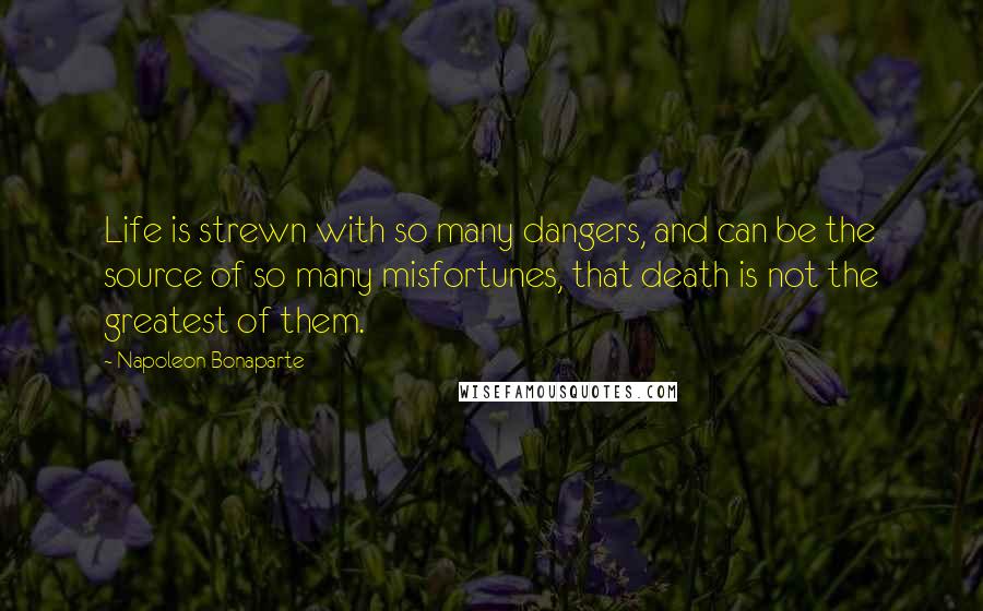 Napoleon Bonaparte Quotes: Life is strewn with so many dangers, and can be the source of so many misfortunes, that death is not the greatest of them.