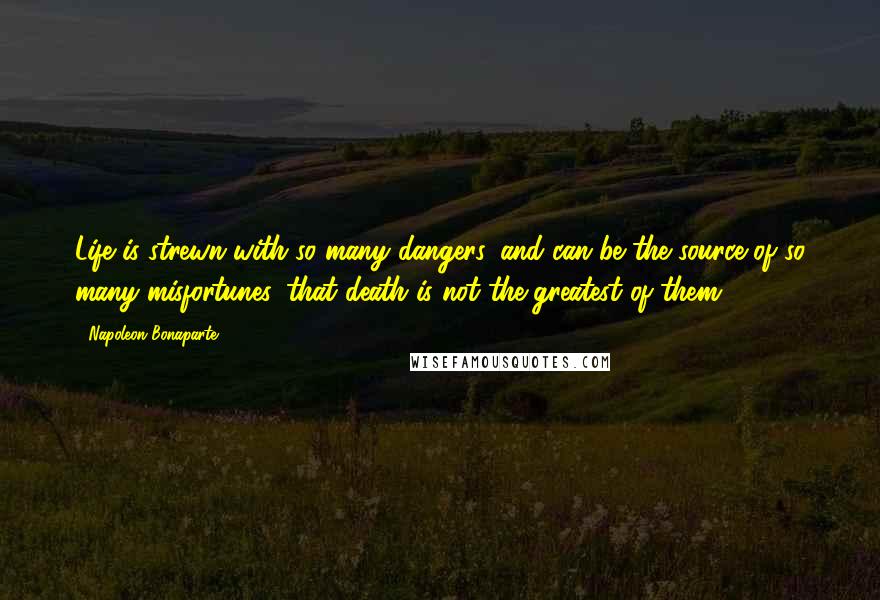 Napoleon Bonaparte Quotes: Life is strewn with so many dangers, and can be the source of so many misfortunes, that death is not the greatest of them.