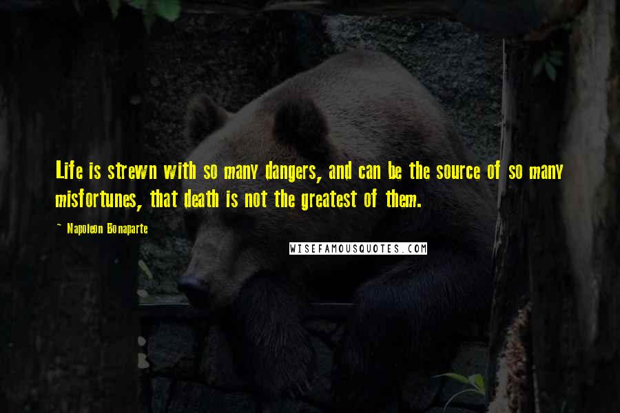 Napoleon Bonaparte Quotes: Life is strewn with so many dangers, and can be the source of so many misfortunes, that death is not the greatest of them.