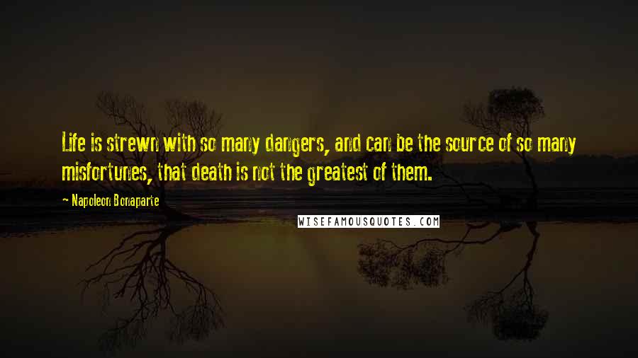 Napoleon Bonaparte Quotes: Life is strewn with so many dangers, and can be the source of so many misfortunes, that death is not the greatest of them.