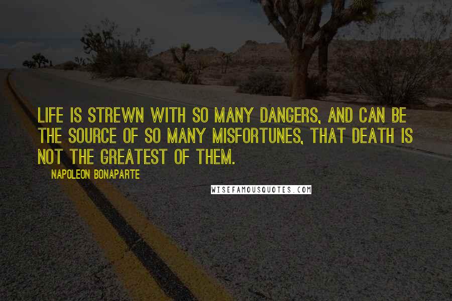 Napoleon Bonaparte Quotes: Life is strewn with so many dangers, and can be the source of so many misfortunes, that death is not the greatest of them.