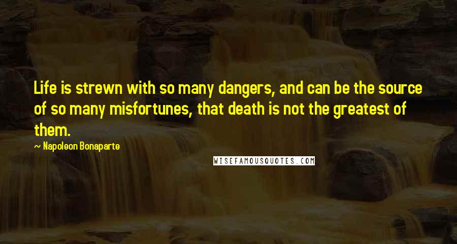 Napoleon Bonaparte Quotes: Life is strewn with so many dangers, and can be the source of so many misfortunes, that death is not the greatest of them.