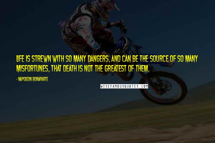 Napoleon Bonaparte Quotes: Life is strewn with so many dangers, and can be the source of so many misfortunes, that death is not the greatest of them.