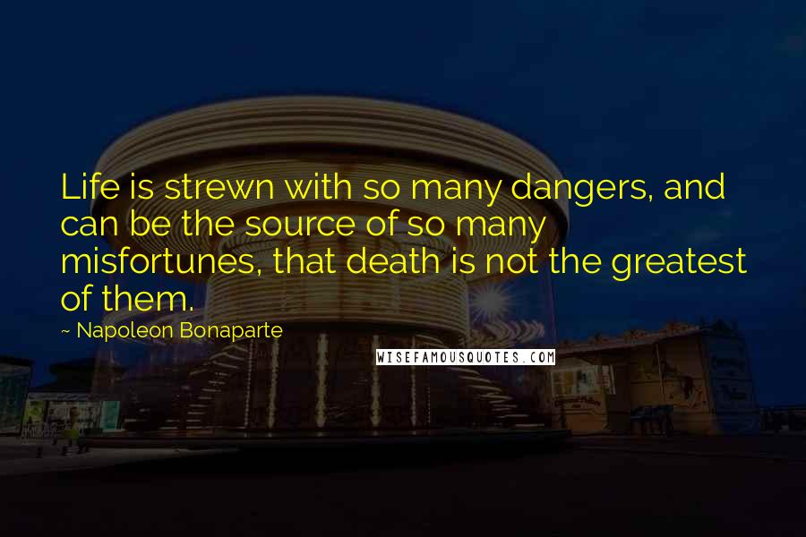 Napoleon Bonaparte Quotes: Life is strewn with so many dangers, and can be the source of so many misfortunes, that death is not the greatest of them.