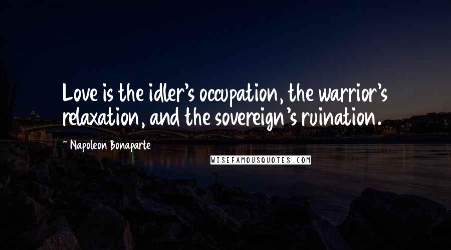 Napoleon Bonaparte Quotes: Love is the idler's occupation, the warrior's relaxation, and the sovereign's ruination.
