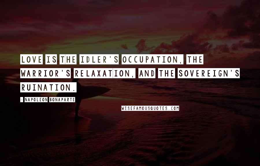 Napoleon Bonaparte Quotes: Love is the idler's occupation, the warrior's relaxation, and the sovereign's ruination.