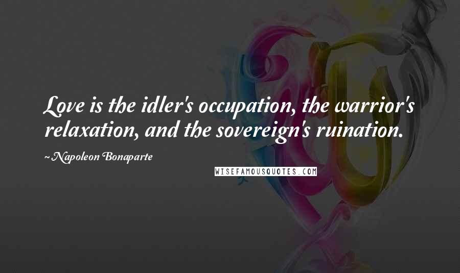 Napoleon Bonaparte Quotes: Love is the idler's occupation, the warrior's relaxation, and the sovereign's ruination.