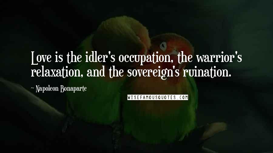 Napoleon Bonaparte Quotes: Love is the idler's occupation, the warrior's relaxation, and the sovereign's ruination.