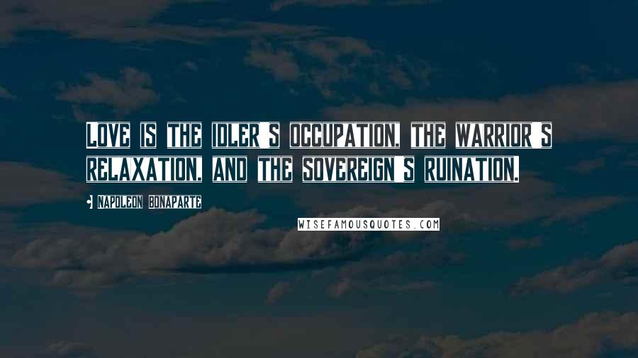 Napoleon Bonaparte Quotes: Love is the idler's occupation, the warrior's relaxation, and the sovereign's ruination.
