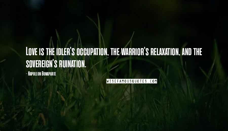 Napoleon Bonaparte Quotes: Love is the idler's occupation, the warrior's relaxation, and the sovereign's ruination.