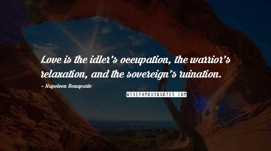 Napoleon Bonaparte Quotes: Love is the idler's occupation, the warrior's relaxation, and the sovereign's ruination.