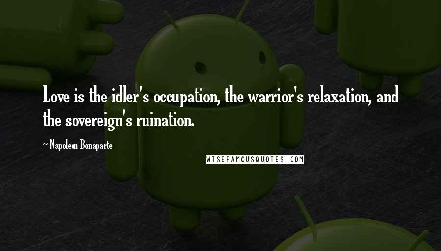 Napoleon Bonaparte Quotes: Love is the idler's occupation, the warrior's relaxation, and the sovereign's ruination.